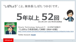 Copyright © 2017, Oracle and/or its affiliates. All rights reserved. |
“しばちょう” こと、柴田長（しばた つかさ）です。
4
Oracle Technology Networkで、ほぼ毎月連載中
「しばちょう先生の試して納得！DBAへの道」
http://www.oracle.com/technetwork/jp/database/articles/shibacho/index.html
Twitter Account: tkssbt
5年以上 52回2011年11月～2017年5月18日時点
 