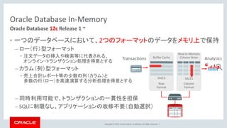 Copyright © 2017, Oracle and/or its affiliates. All rights reserved. |
Oracle Database In-Memory
• 一つのデータベースにおいて、2つのフォーマットのデータをメモリ上で保持
– ロー（行）型フォーマット
• 注文データの挿入や検索等に代表される、
オンライン・トランザクション処理を得意とする
– カラム（列）型フォーマット
• 売上合計レポート等の少数の列（カラム）と
多数の行（ロー）を高速演算する分析処理を得意とする
– 同時利用可能で、トランザクションの一貫性を担保
– SQLに制限なし、アプリケーションの改修不要（自動選択）
Oracle Database 12c Release 1 ~
AnalyticsTransactions
 