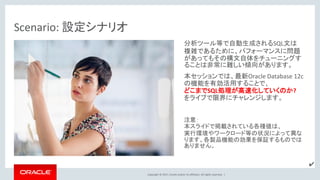 Copyright © 2017, Oracle and/or its affiliates. All rights reserved. |
Scenario: 設定シナリオ
分析ツール等で自動生成されるSQL文は
複雑であるために、パフォーマンスに問題
があってもその構文自体をチューニングす
ることは非常に難しい傾向があります。
本セッションでは、最新Oracle Database 12c
の機能を有効活用することで、
どこまでSQL処理が高速化していくのか?
をライブで限界にチャレンジします。
注意：
本スライドで掲載されている各種値は、
実行環境やワークロード等の状況によって異な
ります。各製品機能の効果を保証するものでは
ありません。
✔
 