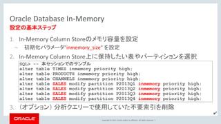 Copyright © 2017, Oracle and/or its affiliates. All rights reserved. |
Oracle Database In-Memory
1. In-Memory Column Storeのメモリ容量を設定
– 初期化パラメータ”inmemory_size” を設定
2. In-Memory Column Store上に保持したい表やパーティションを選択
3. （オプション） 分析クエリーで使用していた不要索引を削除
設定の基本ステップ
SQL> -- 本セッションでのサンプル
alter table TIMES inmemory priority high;
alter table PRODUCTS inmemory priority high;
alter table CHANNELS inmemory priority high;
alter table SALES modify partition P2013Q1 inmemory priority high;
alter table SALES modify partition P2013Q2 inmemory priority high;
alter table SALES modify partition P2013Q3 inmemory priority high;
alter table SALES modify partition P2013Q4 inmemory priority high;
✔
 