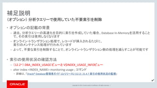 Copyright © 2017, Oracle and/or its affiliates. All rights reserved. |
補足説明
• オプションの記載の背景
– 過去、分析クエリーの高速化を目的に索引を作成していた場合、Database In-Memoryを活用すること
で、その索引は使用しなくなります
– オンライン・トランザクション処理で、レコードが挿入されるたびに、
索引のメンテナンス処理が行われています
– よって、不要な索引を削除することで、オンライン・トランザクション側の処理を減らすことが可能です
• 索引の使用状況の確認方法
– （12.2~） DBA_INDEX_USAGE ビューと V$INDEX_USAGE_INFOビュー
– alter index <INDEX_NAME> monitoring usage ; コマンド
• 詳細は、「Oracle® Database管理者ガイド 12cリリース2 (12.2) 21.4.7 索引の使用状況の監視」
（オプション） 分析クエリーで使用していた不要索引を削除
✔
 