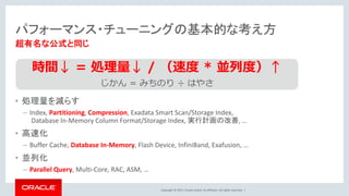 Copyright © 2017, Oracle and/or its affiliates. All rights reserved. |
パフォーマンス・チューニングの基本的な考え方
• 処理量を減らす
– Index, Partitioning, Compression, Exadata Smart Scan/Storage Index,
Database In-Memory Column Format/Storage Index, 実行計画の改善, …
• 高速化
– Buffer Cache, Database In-Memory, Flash Device, InfiniBand, Exafusion, …
• 並列化
– Parallel Query, Multi-Core, RAC, ASM, …
超有名な公式と同じ
時間↓ = 処理量↓ / （速度 * 並列度）↑
じかん = みちのり ÷ はやさ
 