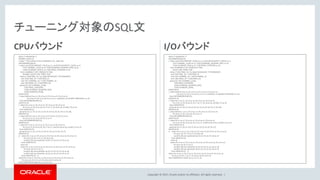 Copyright © 2017, Oracle and/or its affiliates. All rights reserved. |
CPUバウンド
WITH /*+MONITOR */
DUMMY_SALES AS
( select * from (select 0 from CHANNELS ) D1, sales D2),
SACOMMON1340 AS
( select sum(T220.AMOUNT_SOLD) as c1, sum(T220.QUANTITY_SOLD) as c2,
T147.CHANNEL_CLASS as c3, T228.CALENDAR_QUARTER_DESC as c4,
T228.CALENDAR_YEAR as c5, T185.PROD_CATEGORY as c6
from CHANNELS T147, PRODUCTS T185,
DUMMY_SALES T220, TIMES T228
where ( T220.TIME_ID < to_date('2014/01/01','YYYY/MM/DD')
and T228.TIME_ID = T220.TIME_ID
and T147.CHANNEL_ID = T220.CHANNEL_ID
and T185.PROD_ID = T220.PROD_ID)
group by T147.CHANNEL_CLASS,
T185.PROD_CATEGORY,
T228.CALENDAR_QUARTER_DESC,
T228.CALENDAR_YEAR),
SAWITH0 AS
( select distinct 0 as c1, D1.c3 as c2, D1.c4 as c3, D1.c5 as c4,
D1.c6 as c5, D1.c2 as c6, D1.c1 as c7, cast(NULL as DOUBLE PRECISION ) as c8
from SACOMMON1340 D1),
SAWITH1 AS
( select D1.c1 as c1, D1.c2 as c2, D1.c3 as c3, D1.c4 as c4,
D1.c5 as c5, D1.c6 as c6, D1.c7 as c7, D1.c8 as c8, sum(D1.c7) as c9
from SAWITH0 D1
group by D1.c1, D1.c2, D1.c3, D1.c4, D1.c5, D1.c6, D1.c7, D1.c8),
SAWITH2 AS
( select distinct 1 as c1, D1.c3 as c2, D1.c4 as c3, D1.c5 as c4,
D1.c6 as c5, D1.c2 as c6, D1.c1 as c7
from SACOMMON1340 D1),
SAWITH3 AS
( select D1.c1 as c1, D1.c2 as c2, D1.c3 as c3, D1.c4 as c4,
D1.c5 as c5, D1.c6 as c6, D1.c7 as c7, sum(D1.c6) as c8, sum(D1.c7) as c9
from SAWITH2 D1
group by D1.c1, D1.c2, D1.c3, D1.c4, D1.c5, D1.c6, D1.c7),
SAWITH4 AS
(( select D1.c1 as c1, D1.c2 as c2, D1.c3 as c3, D1.c4 as c4, D1.c5 as c5,
D1.c6 as c6, D1.c7 as c7, D1.c8 as c8,
sum(D1.c9) over (partition by D1.c3, D1.c4, D1.c5) as c9
from SAWITH1 D1
union all
select D1.c1 as c1, D1.c2 as c2, D1.c3 as c3, D1.c4 as c4, D1.c5 as c5,
D1.c6 as c6, D1.c7 as c7,
sum(D1.c8) over (partition by D1.c3, D1.c4, D1.c5) as c8,
sum(D1.c9) over (partition by D1.c3, D1.c4, D1.c5) as c9
from SAWITH3 D1 ))
select D1.c1 as c1, D1.c2 as c2, D1.c3 as c3, D1.c4 as c4, D1.c5 as c5,
D1.c6 as c6, D1.c7 as c7, D1.c8 as c8, D1.c9 as c9
from SAWITH4 D1 order by c1, c3, c5, c4;
I/Oバウンド
WITH /*+MONITOR */
SACOMMON1340 AS
( select sum(T220.AMOUNT_SOLD) as c1, sum(T220.QUANTITY_SOLD) as c2,
T147.CHANNEL_CLASS as c3, T228.CALENDAR_QUARTER_DESC as c4,
T228.CALENDAR_YEAR as c5, T185.PROD_CATEGORY as c6
from CHANNELS T147, PRODUCTS T185,
SALES T220, TIMES T228
where ( T220.TIME_ID < to_date('2014/01/01','YYYY/MM/DD')
and T228.TIME_ID = T220.TIME_ID
and T147.CHANNEL_ID = T220.CHANNEL_ID
and T185.PROD_ID = T220.PROD_ID)
group by T147.CHANNEL_CLASS,
T185.PROD_CATEGORY,
T228.CALENDAR_QUARTER_DESC,
T228.CALENDAR_YEAR),
SAWITH0 AS
( select distinct 0 as c1, D1.c3 as c2, D1.c4 as c3, D1.c5 as c4,
D1.c6 as c5, D1.c2 as c6, D1.c1 as c7, cast(NULL as DOUBLE PRECISION ) as c8
from SACOMMON1340 D1),
SAWITH1 AS
( select D1.c1 as c1, D1.c2 as c2, D1.c3 as c3, D1.c4 as c4,
D1.c5 as c5, D1.c6 as c6, D1.c7 as c7, D1.c8 as c8, sum(D1.c7) as c9
from SAWITH0 D1
group by D1.c1, D1.c2, D1.c3, D1.c4, D1.c5, D1.c6, D1.c7, D1.c8),
SAWITH2 AS
( select distinct 1 as c1, D1.c3 as c2, D1.c4 as c3, D1.c5 as c4,
D1.c6 as c5, D1.c2 as c6, D1.c1 as c7
from SACOMMON1340 D1),
SAWITH3 AS
( select D1.c1 as c1, D1.c2 as c2, D1.c3 as c3, D1.c4 as c4,
D1.c5 as c5, D1.c6 as c6, D1.c7 as c7, sum(D1.c6) as c8, sum(D1.c7) as c9
from SAWITH2 D1
group by D1.c1, D1.c2, D1.c3, D1.c4, D1.c5, D1.c6, D1.c7),
SAWITH4 AS
(( select D1.c1 as c1, D1.c2 as c2, D1.c3 as c3, D1.c4 as c4, D1.c5 as c5,
D1.c6 as c6, D1.c7 as c7, D1.c8 as c8,
sum(D1.c9) over (partition by D1.c3, D1.c4, D1.c5) as c9
from SAWITH1 D1
union all
select D1.c1 as c1, D1.c2 as c2, D1.c3 as c3, D1.c4 as c4, D1.c5 as c5,
D1.c6 as c6, D1.c7 as c7,
sum(D1.c8) over (partition by D1.c3, D1.c4, D1.c5) as c8,
sum(D1.c9) over (partition by D1.c3, D1.c4, D1.c5) as c9
from SAWITH3 D1 ))
select D1.c1 as c1, D1.c2 as c2, D1.c3 as c3, D1.c4 as c4, D1.c5 as c5,
D1.c6 as c6, D1.c7 as c7, D1.c8 as c8, D1.c9 as c9
from SAWITH4 D1 order by c1, c3, c5, c4;
チューニング対象のSQL文
 
