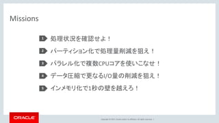 Copyright © 2017, Oracle and/or its affiliates. All rights reserved. |
Missions
処理状況を確認せよ！
パーティション化で処理量削減を狙え！
パラレル化で複数CPUコアを使いこなせ！
データ圧縮で更なるI/O量の削減を狙え！
インメモリ化で1秒の壁を越えろ！
1
2
3
4
5
 
