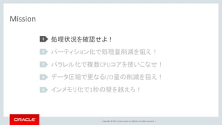 Copyright © 2017, Oracle and/or its affiliates. All rights reserved. |
Mission
処理状況を確認せよ！
パーティション化で処理量削減を狙え！
パラレル化で複数CPUコアを使いこなせ！
データ圧縮で更なるI/O量の削減を狙え！
インメモリ化で1秒の壁を越えろ！
1
2
3
4
5
 