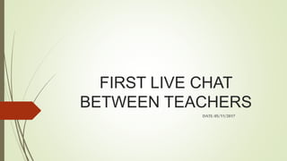 FIRST LIVE CHAT
BETWEEN TEACHERS
DATE:05/11/2017
 