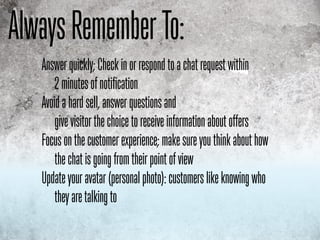 Always Remember To:
   Answer quickly; Check in or respond to a chat request within
       2 minutes of notification
   Avoid a hard sell, answer questions and
       give visitor the choice to receive information about offers
   Focus on the customer experience; make sure you think about how
       the chat is going from their point of view
   Update your avatar (personal photo): customers like knowing who
       they are talking to
 