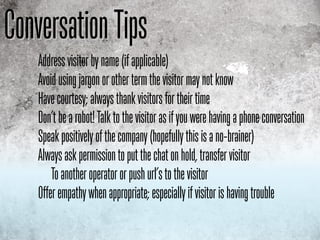 Conversation Tips
    Address visitor by name (if applicable)
    Avoid using jargon or other term the visitor may not know
    Have courtesy; always thank visitors for their time
    Don’t be a robot! Talk to the visitor as if you were having a phone conversation
    Speak positively of the company (hopefully this is a no-brainer)
    Always ask permission to put the chat on hold, transfer visitor
        To another operator or push url’s to the visitor
    Offer empathy when appropriate; especially if visitor is having trouble
 
