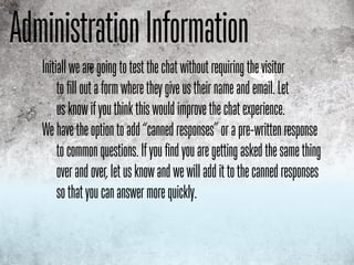 Administration INformation
               Information
   Initiall we are going to test the chat without requiring the visitor
        to fill out a form where they give us their name and email. Let
        us know if you think this would improve the chat experience.
   We have the option to add “canned responses” or a pre-written response
        to common questions. If you find you are getting asked the same thing
        over and over, let us know and we will add it to the canned responses
        so that you can answer more quickly.
 