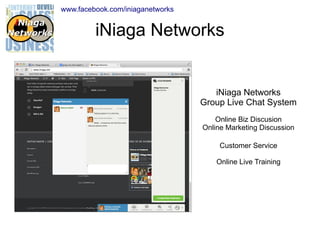 www.facebook.com/iniaganetworks

iNiaga Networks

iNiaga Networks
Group Live Chat System
Online Biz Discusion
Online Marketing Discussion
Customer Service
Online Live Training

 