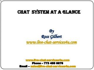 CHAT SYSTEM at a glance

By
Ross Gilbert
www.live-chat-services4u.com

www.live-chat-services4u.com
Phone – 773 455 6676
Email – sales@live-chat-services4u.com

 