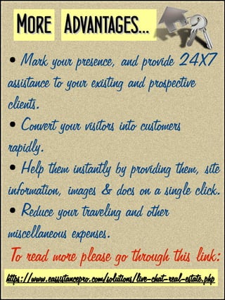 ● Mark your presence, and provide 24X7
assistance to your existing and prospective
clients.
● Convert your visitors into customers
rapidly.
● Help them instantly by providing them, site
information, images & docs on a single click.
● Reduce your traveling and other
miscellaneous expenses.
To read more please go through this link:
Advantages...Advantages...MoreMore
https://www.eassistancepro.com/solutions/live-chat-real-estate.php
 