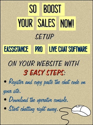 SETUPSETUP
ON YOUR WEBSITE WITHON YOUR WEBSITE WITH
3 EASY STEPS3 EASY STEPS::
● Register and copy paste the chat code on
your site.
● Download the operator console.
● Start chatting right away.
SOSO
NOW!NOW!SALESSALESYOURYOUR
BOOSTBOOST
EASSISTANCEEASSISTANCE PROPRO LIVE CHAT SOFTWARELIVE CHAT SOFTWARE
 