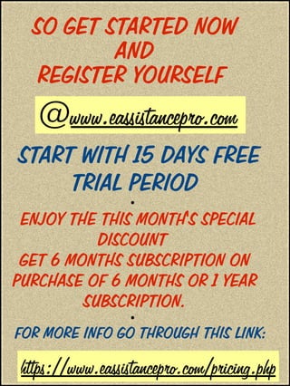 SO GET STARTED NOW
AND
REGISTER YOURSELF
START WITH 15 DAYS FREE
TRIAL PERIOD
●
ENJOY THE THIS MONTH'S SPECIAL
DISCOUNT
GET 6 MONTHS SUBSCRIPTION ON
PURCHASE OF 6 MONTHS OR 1 YEAR
SUBSCRIPTION.
●
FOR MORE INFO GO THROUGH THIS LINK:
@www.eassistancepro.com
https://www.eassistancepro.com/pricing.php
 