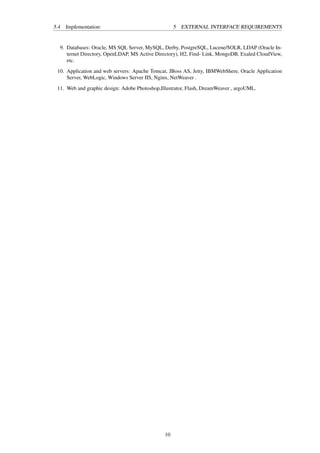 5.4 Implementation: 5 EXTERNAL INTERFACE REQUIREMENTS
9. Databases: Oracle, MS SQL Server, MySQL, Derby, PostgreSQL, Lucene/SOLR, LDAP (Oracle In-
ternet Directory, OpenLDAP, MS Active Directory), H2, Find- Link, MongoDB, Exaled CloudView,
etc.
10. Application and web servers: Apache Tomcat, JBoss AS, Jetty, IBMWebShere, Oracle Application
Server, WebLogic, Windows Server IIS, Nginx, NetWeaver .
11. Web and graphic design: Adobe Photoshop,Illustrator, Flash, DreamWeaver , argoUML.
10
 
