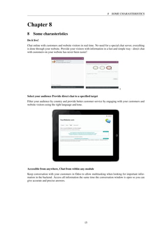 8 SOME CHARASTERISTICS
Chapter 8
8 Some charasteristics
Do it live!
Chat online with customers and website visitors in real time. No need for a special chat server, everything
is done through your website. Provide your visitors with information in a fast and simple way - direct chat
with customers on your website has never been easier!
Select your audience Provide direct chat to a speciﬁed target
Filter your audience by country and provide better customer service by engaging with your customers and
website visitors using the right language and tone.
Accessible from anywhere, Chat from within any module
Keep conversation with your customers in Odoo to allow multitasking when looking for important infor-
mation in the backend. Access all information the same time the conversation window is open so you can
give accurate and precise answers.
15
 