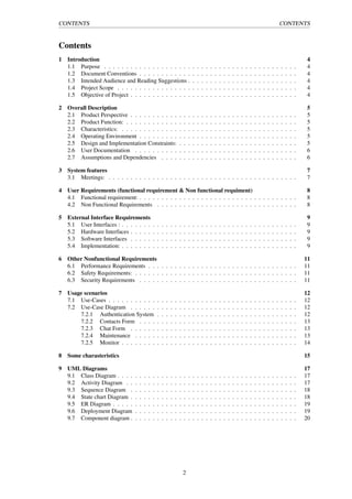 CONTENTS CONTENTS
Contents
1 Introduction 4
1.1 Purpose . . . . . . . . . . . . . . . . . . . . . . . . . . . . . . . . . . . . . . . . . . . . 4
1.2 Document Conventions . . . . . . . . . . . . . . . . . . . . . . . . . . . . . . . . . . . . 4
1.3 Intended Audience and Reading Suggestions . . . . . . . . . . . . . . . . . . . . . . . . . 4
1.4 Project Scope . . . . . . . . . . . . . . . . . . . . . . . . . . . . . . . . . . . . . . . . . 4
1.5 Objective of Project . . . . . . . . . . . . . . . . . . . . . . . . . . . . . . . . . . . . . . 4
2 Overall Description 5
2.1 Product Perspective . . . . . . . . . . . . . . . . . . . . . . . . . . . . . . . . . . . . . . 5
2.2 Product Function: . . . . . . . . . . . . . . . . . . . . . . . . . . . . . . . . . . . . . . . 5
2.3 Characteristics: . . . . . . . . . . . . . . . . . . . . . . . . . . . . . . . . . . . . . . . . 5
2.4 Operating Environment . . . . . . . . . . . . . . . . . . . . . . . . . . . . . . . . . . . . 5
2.5 Design and Implementation Constraints: . . . . . . . . . . . . . . . . . . . . . . . . . . . 5
2.6 User Documentation . . . . . . . . . . . . . . . . . . . . . . . . . . . . . . . . . . . . . 6
2.7 Assumptions and Dependencies . . . . . . . . . . . . . . . . . . . . . . . . . . . . . . . 6
3 System features 7
3.1 Meetings: . . . . . . . . . . . . . . . . . . . . . . . . . . . . . . . . . . . . . . . . . . . 7
4 User Requirements (functional requirement & Non functional requiment) 8
4.1 Functional requirement: . . . . . . . . . . . . . . . . . . . . . . . . . . . . . . . . . . . . 8
4.2 Non Functional Requirements . . . . . . . . . . . . . . . . . . . . . . . . . . . . . . . . 8
5 External Interface Requirements 9
5.1 User Interfaces : . . . . . . . . . . . . . . . . . . . . . . . . . . . . . . . . . . . . . . . . 9
5.2 Hardware Interfaces . . . . . . . . . . . . . . . . . . . . . . . . . . . . . . . . . . . . . . 9
5.3 Software Interfaces . . . . . . . . . . . . . . . . . . . . . . . . . . . . . . . . . . . . . . 9
5.4 Implementation: . . . . . . . . . . . . . . . . . . . . . . . . . . . . . . . . . . . . . . . . 9
6 Other Nonfunctional Requirements 11
6.1 Performance Requirements . . . . . . . . . . . . . . . . . . . . . . . . . . . . . . . . . . 11
6.2 Safety Requirements: . . . . . . . . . . . . . . . . . . . . . . . . . . . . . . . . . . . . . 11
6.3 Security Requirements . . . . . . . . . . . . . . . . . . . . . . . . . . . . . . . . . . . . 11
7 Usage scenarios 12
7.1 Use-Cases . . . . . . . . . . . . . . . . . . . . . . . . . . . . . . . . . . . . . . . . . . . 12
7.2 Use-Case Diagram . . . . . . . . . . . . . . . . . . . . . . . . . . . . . . . . . . . . . . 12
7.2.1 Authentication System . . . . . . . . . . . . . . . . . . . . . . . . . . . . . . . . 12
7.2.2 Contacts Form . . . . . . . . . . . . . . . . . . . . . . . . . . . . . . . . . . . . 13
7.2.3 Chat Form . . . . . . . . . . . . . . . . . . . . . . . . . . . . . . . . . . . . . . 13
7.2.4 Maintenance . . . . . . . . . . . . . . . . . . . . . . . . . . . . . . . . . . . . . 13
7.2.5 Monitor . . . . . . . . . . . . . . . . . . . . . . . . . . . . . . . . . . . . . . . . 14
8 Some charasteristics 15
9 UML Diagrams 17
9.1 Class Diagram . . . . . . . . . . . . . . . . . . . . . . . . . . . . . . . . . . . . . . . . . 17
9.2 Activity Diagram . . . . . . . . . . . . . . . . . . . . . . . . . . . . . . . . . . . . . . . 17
9.3 Sequence Diagram . . . . . . . . . . . . . . . . . . . . . . . . . . . . . . . . . . . . . . 18
9.4 State chart Diagram . . . . . . . . . . . . . . . . . . . . . . . . . . . . . . . . . . . . . . 18
9.5 ER Diagram . . . . . . . . . . . . . . . . . . . . . . . . . . . . . . . . . . . . . . . . . . 19
9.6 Deployment Diagram . . . . . . . . . . . . . . . . . . . . . . . . . . . . . . . . . . . . . 19
9.7 Component diagram . . . . . . . . . . . . . . . . . . . . . . . . . . . . . . . . . . . . . . 20
2
 