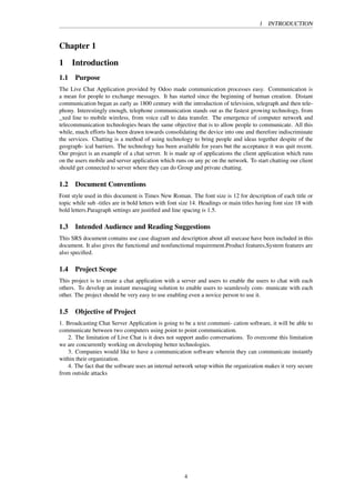 1 INTRODUCTION
Chapter 1
1 Introduction
1.1 Purpose
The Live Chat Application provided by Odoo made communication processes easy. Communication is
a mean for people to exchange messages. It has started since the beginning of human creation. Distant
communication began as early as 1800 century with the introduction of television, telegraph and then tele-
phony. Interestingly enough, telephone communication stands out as the fastest growing technology, from
_xed line to mobile wireless, from voice call to data transfer. The emergence of computer network and
telecommunication technologies bears the same objective that is to allow people to communicate. All this
while, much efforts has been drawn towards consolidating the device into one and therefore indiscriminate
the services. Chatting is a method of using technology to bring people and ideas together despite of the
geograph- ical barriers. The technology has been available for years but the acceptance it was quit recent.
Our project is an example of a chat server. It is made up of applications the client application which runs
on the users mobile and server application which runs on any pc on the network. To start chatting our client
should get connected to server where they can do Group and private chatting.
1.2 Document Conventions
Font style used in this document is Times New Roman. The font size is 12 for description of each title or
topic while sub -titles are in bold letters with font size 14. Headings or main titles having font size 18 with
bold letters.Paragraph settings are justiﬁed and line spacing is 1.5.
1.3 Intended Audience and Reading Suggestions
This SRS document contains use case diagram and description about all usecase have been included in this
document. It also gives the functional and nonfunctional requirement.Product features,System features are
also speciﬁed.
1.4 Project Scope
This project is to create a chat application with a server and users to enable the users to chat with each
others. To develop an instant messaging solution to enable users to seamlessly com- municate with each
other. The project should be very easy to use enabling even a novice person to use it.
1.5 Objective of Project
1. Broadcasting Chat Server Application is going to be a text communi- cation software, it will be able to
communicate between two computers using point to point communication.
2. The limitation of Live Chat is it does not support audio conversations. To overcome this limitation
we are concurrently working on developing better technologies.
3. Companies would like to have a communication software wherein they can communicate instantly
within their organization.
4. The fact that the software uses an internal network setup within the organization makes it very secure
from outside attacks
4
 