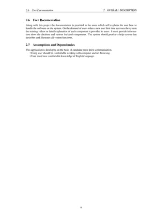 2.6 User Documentation 2 OVERALL DESCRIPTION
2.6 User Documentation
Along with this project the documentation is provided to the users which will explains the user how to
handle the software on the system. On the demand of users when a new user ﬁrst time accesses the system
the training videos or detail explanation of each component is provided to users. It must provide informa-
tion about the database and various backend componants. The system should provide a help system that
describes and illustrates all system functions.
2.7 Assumptions and Dependencies
This application is developed on the basis of candidate must know communication.
• Every user should be comfortable working with computer and net browsing.
• User must have comfortable knowledge of English language.
6
 