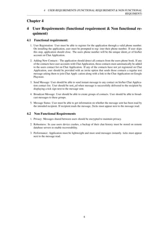 4 USER REQUIREMENTS (FUNCTIONAL REQUIREMENT & NON FUNCTIONAL
REQUIMENT)
Chapter 4
4 User Requirements (functional requirement & Non functional re-
quiment)
4.1 Functional requirement:
1. User Registration: User must be able to register for the application through a valid phone number.
On installing the application, user must be prompted to reg- ister their phone number. If user skips
this step, application should close. The users phone number will be the unique identi_er of his/her
account on Chat Application.
2. Adding New Contacts : The application should detect all contacts from the users phone book. If any
of the contacts have user accounts with Chat Application, those contacts must automatically be added
to the users contact list on Chat Application. If any of the contacts have not yet registered on Chat
Application, user should be provided with an invite option that sends those contacts a regular text
message asking them to join Chat Appli- cation along with a link to the Chat Application on Google
Playstore.
3. Send Message: User should be able to send instant message to any contact on his/her Chat Applica-
tion contact list. User should be noti_ed when message is successfully delivered to the recipient by
displaying a tick sign next to the message sent.
4. Broadcast Message: User should be able to create groups of contacts. User should be able to broad-
cast messages to these groups.
5. Message Status: User must be able to get information on whether the message sent has been read by
the intended recipient. If recipient reads the message, 2ticks must appear next to the message read.
4.2 Non Functional Requirements
1. Privacy: Messages shared between users should be encrypted to maintain privacy.
2. Robustness: In case users device crashes, a backup of their chat history must be stored on remote
database servers to enable recoverability.
3. Performance: Application must be lightweight and must send messages instantly. ticks must appear
next to the message read.
8
 