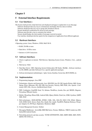 5 EXTERNAL INTERFACE REQUIREMENTS
Chapter 5
5 External Interface Requirements
5.1 User Interfaces :
The System shall provide a help link from each displayed web page to explain how to use that page.
Software should provide easy way to communicate and display that live chat on website.
Software should provide easy way to group chat, broadcast chat etc.
System should give notiﬁcation for arrival of each message.
Software must provide a way to customize the website.
System should display the total number of messages received on portal.
User interface should provide the reports for the comparison of application from different applicant.
5.2 Hardware Interfaces
• Operating system: Linux, Windows, UNIX, MAC OS X.
• RAM: 256 Mb or more
• Hard drive: 10 GB or more
• Internet or LAN Connections
5.3 Software Interfaces
1. Client or applicant on internet: Web Browser, Operating System (Linux, Windows, Unix , android
etc.)
2. Web Server: WAS
3. Data Base Server: DB2, Operating System Embarcadero ER Studio, MySQL ..Software interfaces
(to OS, DBMS, and other Software) Use a speciﬁc application packages.
4. Software development methodologies: Agile, Scrum, Kamban, Scrum-ban, RUP, DSDM, etc.
5.4 Implementation:
1. Programming languages: Java, PHP
2. Technologies, libraries and frameworks: Java: JEE/J2EE, Java 2D, JSP, Apache Wicket, JMS, Swing,
Spring, Struts, Hibernate, JPA, JSF, EJB, Java Security, Velocity, JMF, PAM, i18n, Apache ; Com-
monly, GWT, JXL, JAccess, SiteMesh,Oracle Portal.
3. PHP: CodeIgniter, CakePHP, Zend, Yii, Kohana, WordPress, Joomla, Dru- pal, MODX, Magento,
Prestashop, IPBoard, Smarty .
4. Mobile: PhoneGap, iPhone SDK, Android SDK, JQuery Mobile, Flash Lite, J2ME, Symbian, XMPP,
SMS, WAP .
5. Web technologies: JSON,XHTML, HTML5, XML, XSL, XSL-FO, XSLT, CSS, XPath, XQuery,
SAX, DOM, StAX, Xerces, Flash, Flex, Oauth, Om- niauth, TinyMCE, Plupload, Retina.js, Flexpa-
per Adaptive UI, JW Player, Highcharts, Modemizr, BjQS
6. Content Management Systems: Stellent
7. Messaging Middleware: ActiveMQ, IBM MQ Series, Fiorano, MQSonic, TIBCO rendezvous IDE:
Intelij IDE,Android Studio.
8. Networking protocols and data security: TCP/IP, HTTP/HTTPS, SMS, SMPP, MMS, MD5, POP3,
SMTP, FTP, TFTP, etc.
9
 