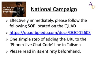 National Campaign







Effectively immediately, please follow the
following SOP located on the QUAD
https://quad.bpiedu.com/docs/DOC-12603
One simple step of adding the URL to the
‘Phone/Live Chat Code’ line in Talisma
Please read in its entirety beforehand.

 