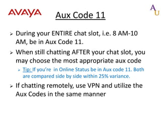 Aux Code 11




During your ENTIRE chat slot, i.e. 8 AM-10
AM, be in Aux Code 11.
When still chatting AFTER your chat slot, you
may choose the most appropriate aux code




Tip: If you’re in Online Status be in Aux code 11. Both
are compared side by side within 25% variance.

If chatting remotely, use VPN and utilize the
Aux Codes in the same manner

 