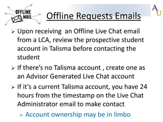 Offline Requests Emails
Upon receiving an Offline Live Chat email
from a LCA, review the prospective student
account in Talisma before contacting the
student
 If there’s no Talisma account , create one as
an Advisor Generated Live Chat account
 If it’s a current Talisma account, you have 24
hours from the timestamp on the Live Chat
Administrator email to make contact
 Account ownership may be in limbo


 