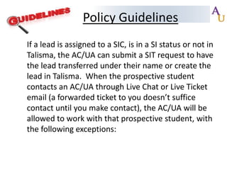Policy Guidelines
If a lead is assigned to a SIC, is in a SI status or not in
Talisma, the AC/UA can submit a SIT request to have
the lead transferred under their name or create the
lead in Talisma. When the prospective student
contacts an AC/UA through Live Chat or Live Ticket
email (a forwarded ticket to you doesn’t suffice
contact until you make contact), the AC/UA will be
allowed to work with that prospective student, with
the following exceptions:

 