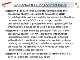 Prospective & Existing Student Policy
Exception 1 - to earn three day protection from chat, the
prospective student is assigned to an AC/UA in SCHD
(scheduled) status with a scheduled appointment within three
business days of the SCHD status change, then the
prospective student is protected for the assigned AC/UA for
three business days. (Bach to Grad is 15 day protection)
Exception 2 – to earn three day protection from chat If the
prospective student is in APPT (appointment) or APND
(application needed) status, with an attempt-to-contact
within the last three business days (after contact has been
made by the owning AC/UA), then the prospective student is
protected for the assigned AC/UA for three business days.
(Bach to Grad 15 day protection)
Exception 3 – If the prospective student is a referral that has
been in Talisma for less than 120 hours.

 