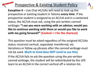 Prospective & Existing Student Policy
Exception 4 – Live Chat AC/UAs will need to look up the
prospective or existing student in Talisma every time. If the
prospective student is assigned to an AC/UA and in a contacted
status, the AC/UA must ask, using the pre-written canned
verbiage: “I see you were working with an advisor, would you
like to continue working with them or would you like to work
with me going forward?” (Control + t for the shortcut)
This question must be asked regardless of the assigned AC/UAs
status: incorrect vertical, separated, transferred, etc
Variations or follow up phrases after the canned verbiage must
not be used. (Bach to Grad does NOT need to use this)
If the AC/UA fails to ask the question using the pre-written
canned verbiage, the student will be redistributed by the LDS
team to an AC/UA in the correct vertical off a rotation list.

 