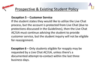 Prospective & Existing Student Policy
Exception 5 – Customer Service
If the student states they would like to utilize the Live Chat
process, but the account is protected from Live Chat (due to
protections discussed in the Guidelines), then the Live Chat
AC/UA must continue advising the student to provide
customer service, but the student inquiry will not be eligible
for reassignment.
Exception 6 – Only students eligible for reapply may be
requested by a Live Chat AC/UA, unless there’s a
documented attempt-to-contact within the last three
business days.

 