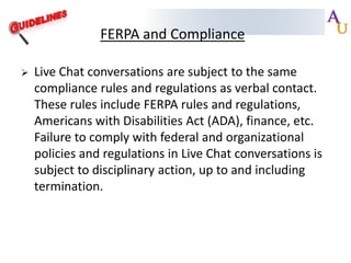 FERPA and Compliance


Live Chat conversations are subject to the same
compliance rules and regulations as verbal contact.
These rules include FERPA rules and regulations,
Americans with Disabilities Act (ADA), finance, etc.
Failure to comply with federal and organizational
policies and regulations in Live Chat conversations is
subject to disciplinary action, up to and including
termination.

 