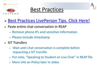 Best Practices
 Best




Practices LivePerson Tips. Click Here!

Paste entire chat conversation in REAP
 Remove phone #’s and sensitive information
 Please include timestamp
SIT Transfers





Wait until chat conversation is complete before
requesting a SIT transfer
Put note, “Speaking to Student on Live Chat” in REAP file
More info on Policy later in slides

 