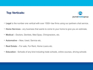 Top Verticals:STE
• Legal is the number one vertical with over 1500+ law firms using our partners chat service.
• Home Services - any business that wants to come to your home to give you an estimate.
• Medical – Doctors, Dentists, Med Spas, Chiropractors, etc.
• Automotive – New, Used, Service etc.
• Real Estate – For sale, For Rent, Home Loans etc.
• Education - Schools of any kind including trade schools, online courses, driving schools
 