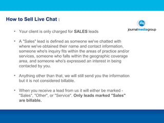 • Your client is only charged for SALES leads
• A "Sales" lead is defined as someone we've chatted with
where we've obtained their name and contact information,
someone who's inquiry fits within the areas of practice and/or
services, someone who falls within the geographic coverage
area, and someone who's expressed an interest in being
contacted by you.
• Anything other than that, we will still send you the information
but it is not considered billable.
• When you receive a lead from us it will either be marked -
"Sales", "Other", or "Service". Only leads marked "Sales"
are billable.
How to Sell Live Chat :
 