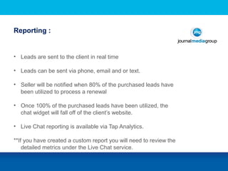 Reporting :
and Responsibilities
• Leads are sent to the client in real time
• Leads can be sent via phone, email and or text.
• Seller will be notified when 80% of the purchased leads have
been utilized to process a renewal
• Once 100% of the purchased leads have been utilized, the
chat widget will fall off of the client’s website.
• Live Chat reporting is available via Tap Analytics.
**If you have created a custom report you will need to review the
detailed metrics under the Live Chat service.
 
