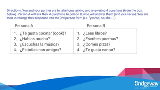 Directions: You and your partner are to take turns asking and answering 4 questions (from the box
below). Person A will ask their 4 questions to person B, who will answer them (and vice versa). You are
then to change their response into the 3rd person form (i.e. “yes/no, he/she…” )
Persona A Persona B
1. ¿Te gusta cocinar (cook)?
2. ¿Hablas mucho?
3. ¿Escuchas la música?
4. ¿Estudias con amigos?
1. ¿Lees libros?
2. ¿Escribes poemas?
3. ¿Comes pizza?
4. ¿Te gusta cantar?
 