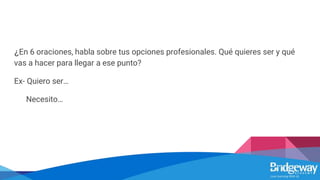 ¿En 6 oraciones, habla sobre tus opciones profesionales. Qué quieres ser y qué
vas a hacer para llegar a ese punto?
Ex- Quiero ser…
Necesito…
 