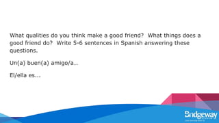 What qualities do you think make a good friend? What things does a
good friend do? Write 5-6 sentences in Spanish answering these
questions.
Un(a) buen(a) amigo/a…
El/ella es...
 