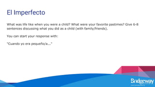 El Imperfecto
What was life like when you were a child? What were your favorite pastimes? Give 6-8
sentences discussing what you did as a child (with family/friends).
You can start your response with:
"Cuando yo era pequeño/a..."
 