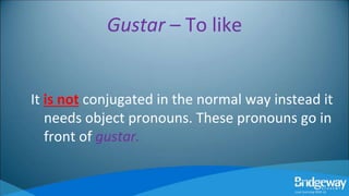 Gustar – To like
It is not conjugated in the normal way instead it
needs object pronouns. These pronouns go in
front of gustar.
 