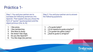 Práctica 1-
Step 1: You and your partner are to
translate the following sentences into
Spanish. Then explain why you chose the
form of “gustar” (gusta/gustan) and the
object pronoun (me, te, le)
Step 2: You and your partner are to answer
the following questions:
1. I like pizza.
2. I like sandwiches.
3. She likes to study.
4. He doesn’t like dogs.
5. Do you like Spanish?
6. You like dogs (los perros)
1. ¿Te gusta bailar?
2. ¿A la maestra le gusta enseñar?
3. ¿Te gustan los gatos (cats)?
4. ¿Qué le gusta tu amigo/a?
 