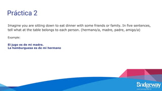 Práctica 2
Imagine you are sitting down to eat dinner with some friends or family. In five sentences,
tell what at the table belongs to each person. (hermano/a, madre, padre, amigo/a)
Example:
El jugo es de mi madre.
La hamburguesa es de mi hermano
 