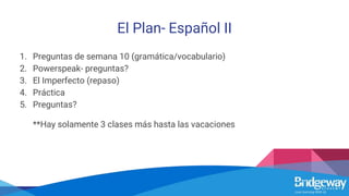 El Plan- Español II
1. Preguntas de semana 10 (gramática/vocabulario)
2. Powerspeak- preguntas?
3. El Imperfecto (repaso)
4. Práctica
5. Preguntas?
**Hay solamente 3 clases más hasta las vacaciones
 