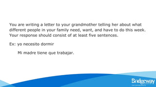You are writing a letter to your grandmother telling her about what
different people in your family need, want, and have to do this week.
Your response should consist of at least five sentences.
Ex: yo necesito dormir
Mi madre tiene que trabajar.
 