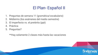 El Plan- Español II
1. Preguntas de semana 11 (gramática/vocabulario)
2. Midterms (los exámenes del medio semestre)
3. El Imperfecto vs. el pretérito (ppt)
4. Práctica
5. Preguntas?
**Hay solamente 2 clases más hasta las vacaciones
 
