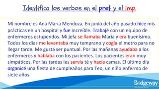 Identifica los verbos en el pret y el imp.
Mi nombre es Ana Maria Mendoza. En junio del año pasado hice mis
prácticas en un hospital y fue increíble. Trabajé con un equipo de
enfermeros estupendos. Mi jefa se llamaba María y era buenísima.
Todos los días me levantaba muy temprano y cogía el metro para no
llegar tarde. Me gusta ser puntual. Por las mañanas ayudaba a los
enfermeros y hablaba con los pacientes. Los pacientes eran muy
simpáticos. Por las tardes les servía té y hacía camas. El último día
organicé una fiesta de cumpleaños para Teo, un niño enfermo de
siete años.
 