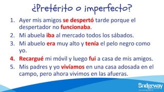 ¿Pretérito o imperfecto?
1. Ayer mis amigos se despertó tarde porque el
despertador no funcionaba.
2. Mi abuela iba al mercado todos los sábados.
3. Mi abuelo era muy alto y tenía el pelo negro como
yo.
4. Recargué mi móvil y luego fui a casa de mis amigos.
5. Mis padres y yo vivíamos en una casa adosada en el
campo, pero ahora vivimos en las afueras.
 