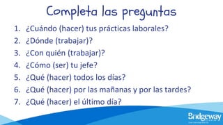 Completa las preguntas
1. ¿Cuándo (hacer) tus prácticas laborales?
2. ¿Dónde (trabajar)?
3. ¿Con quién (trabajar)?
4. ¿Cómo (ser) tu jefe?
5. ¿Qué (hacer) todos los días?
6. ¿Qué (hacer) por las mañanas y por las tardes?
7. ¿Qué (hacer) el último día?
 